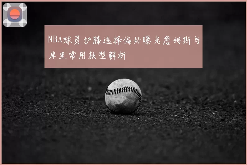 NBA球员护膝选择偏好曝光詹姆斯与库里常用款型解析