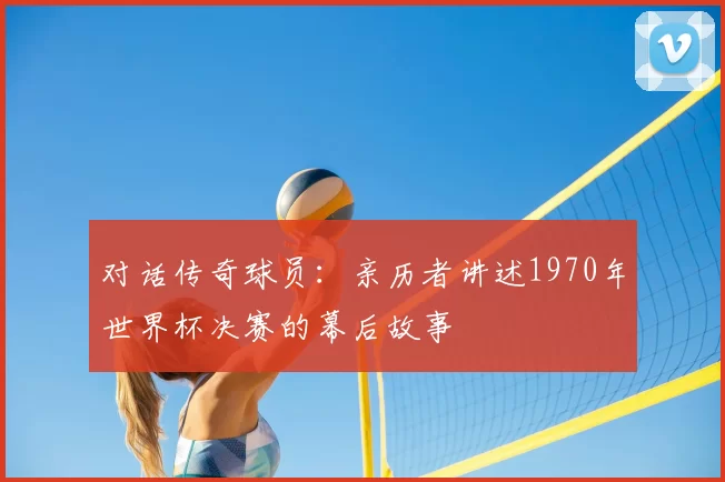 对话传奇球员：亲历者讲述1970年世界杯决赛的幕后故事