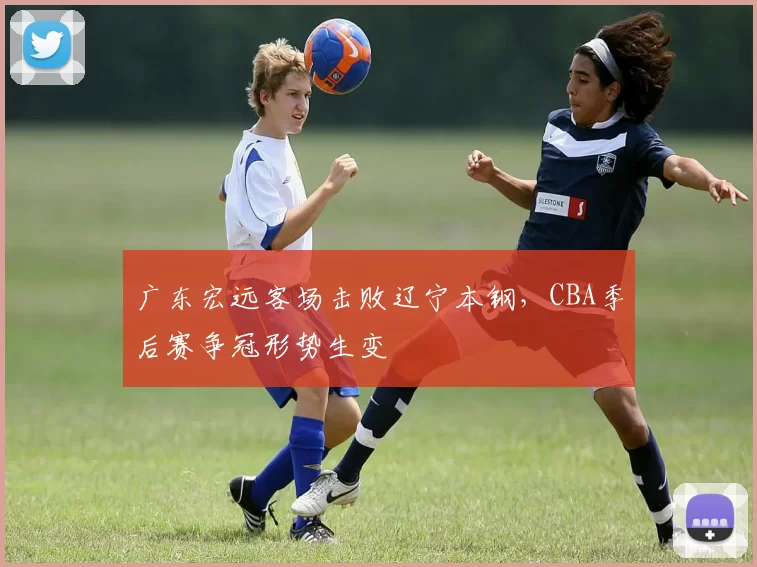 广东宏远客场击败辽宁本钢，CBA季后赛争冠形势生变