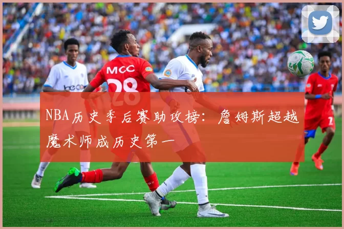 NBA历史季后赛助攻榜：詹姆斯超越魔术师成历史第一