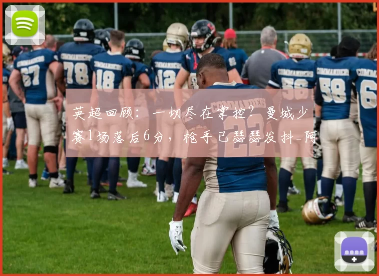 英超回顾:一切尽在掌控?曼城少赛1场落后6分,枪手已瑟瑟发抖_阿森纳_谢尔基_切尔西