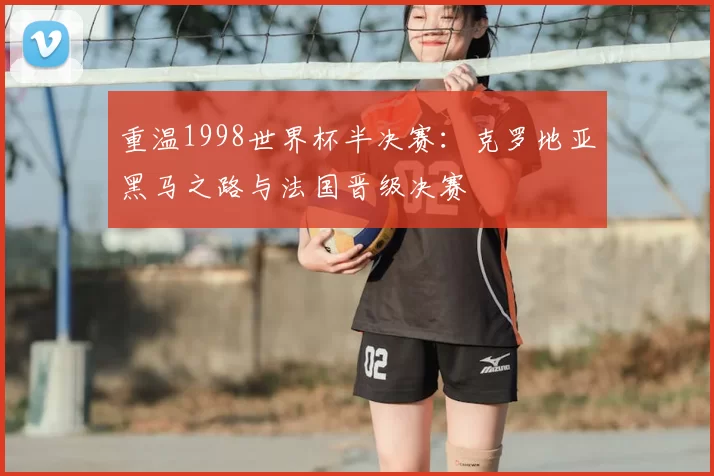 重温1998世界杯半决赛:克罗地亚黑马之路与法国晋级决赛
