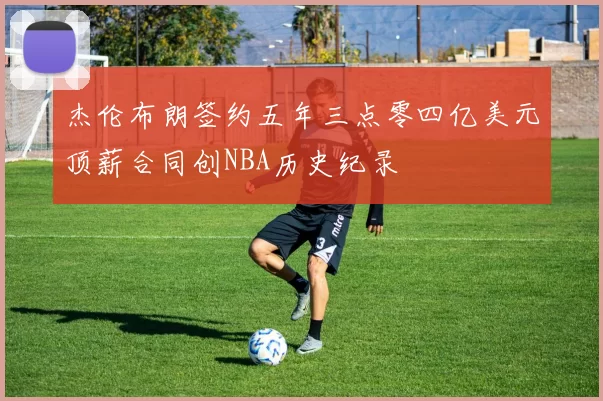 杰伦布朗签约五年三点零四亿美元顶薪合同创NBA历史纪录