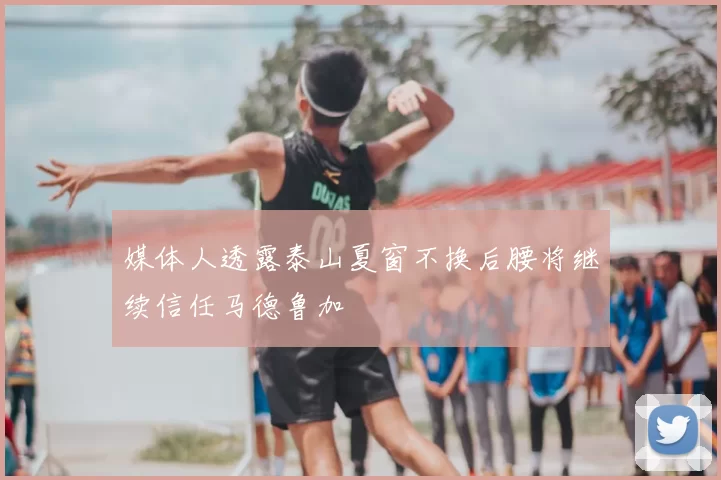 媒体人透露泰山夏窗不换后腰将继续信任马德鲁加