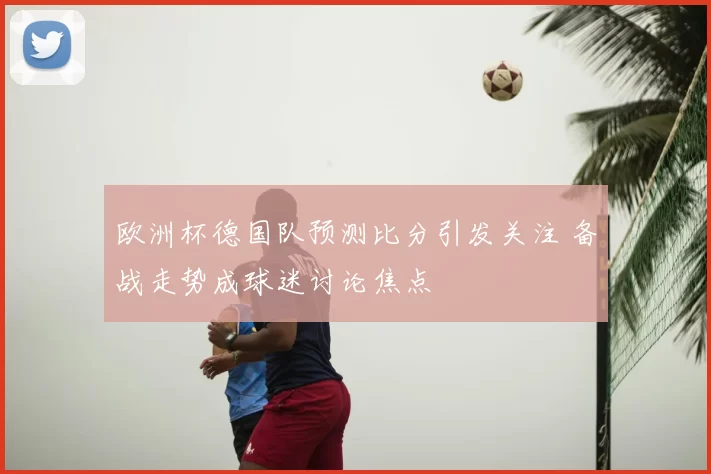 欧洲杯德国队预测比分引发关注 备战走势成球迷讨论焦点