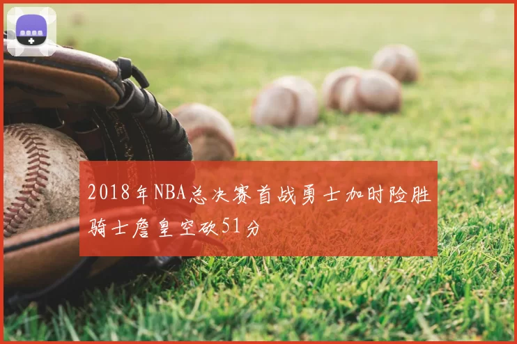 2018年NBA总决赛首战勇士加时险胜骑士詹皇空砍51分