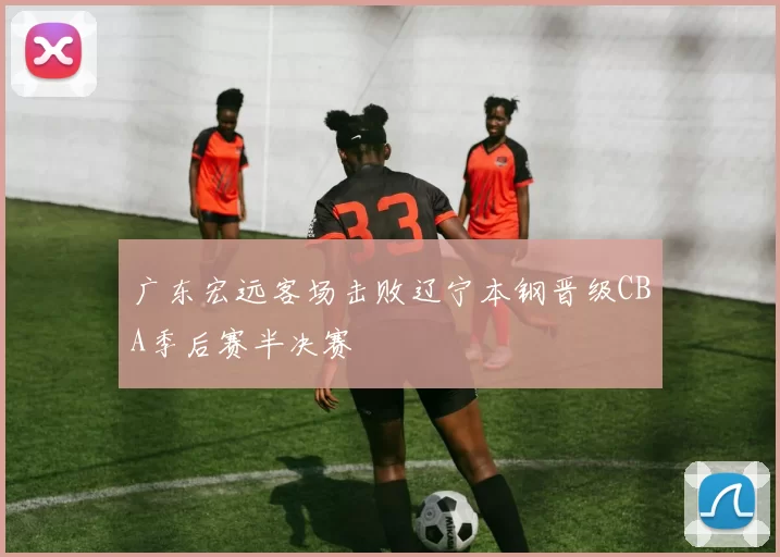 广东宏远客场击败辽宁本钢晋级CBA季后赛半决赛