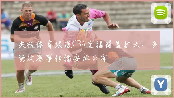 央视体育频道CBA直播覆盖扩大，多场次赛事转播安排公布