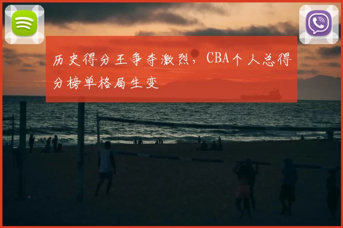 历史得分王争夺激烈，CBA个人总得分榜单格局生变