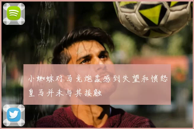 小蜘蛛对马竞炮轰感到失望和愤怒皇马并未与其接触