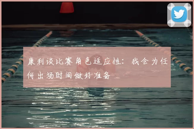 康利谈比赛角色适应性:我会为任何出场时间做好准备