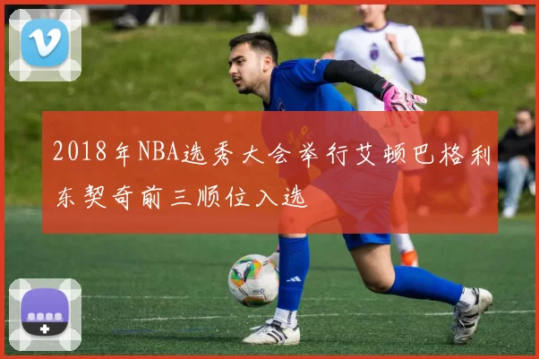 2018年NBA选秀大会举行艾顿巴格利东契奇前三顺位入选