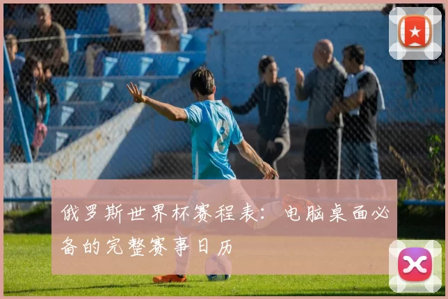 俄罗斯世界杯赛程表:电脑桌面必备的完整赛事日历