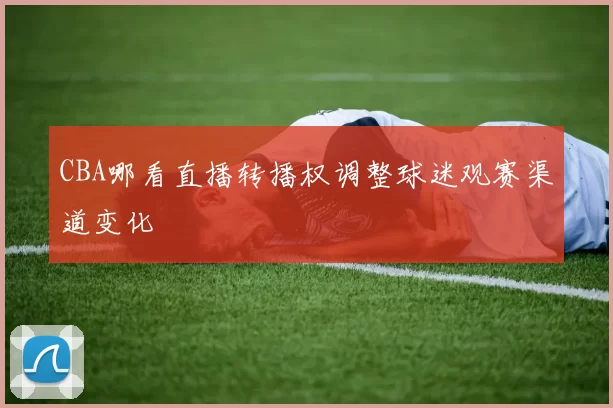 CBA哪看直播转播权调整球迷观赛渠道变化