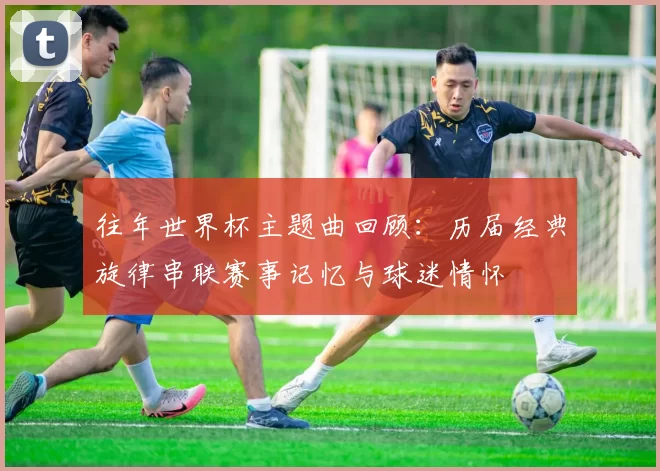 往年世界杯主题曲回顾:历届经典旋律串联赛事记忆与球迷情怀