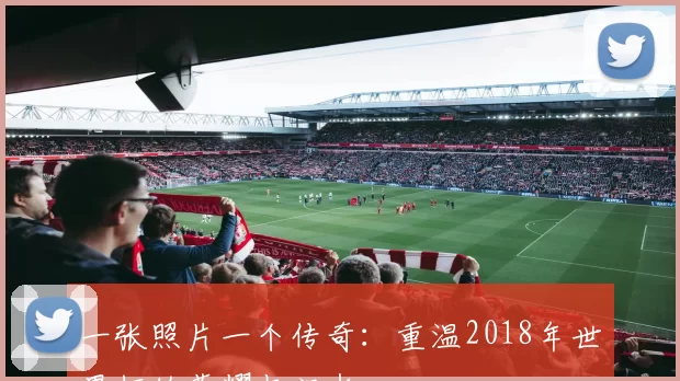 一张照片一个传奇:重温2018年世界杯的荣耀与泪水