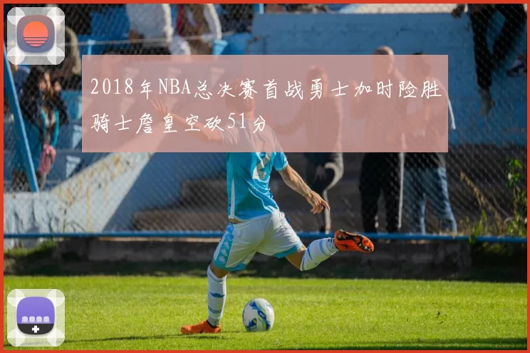 2018年NBA总决赛首战勇士加时险胜骑士詹皇空砍51分