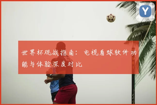 世界杯观战指南：电视看球软件功能与体验深度对比