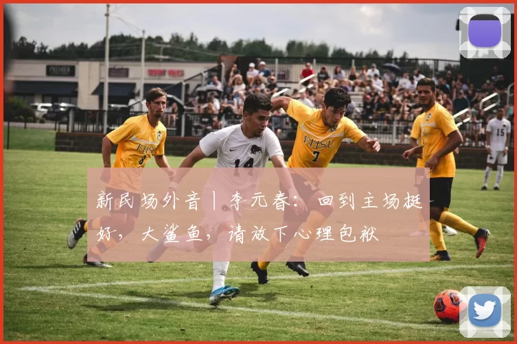 新民场外音丨李元春：回到主场挺好，大鲨鱼，请放下心理包袱