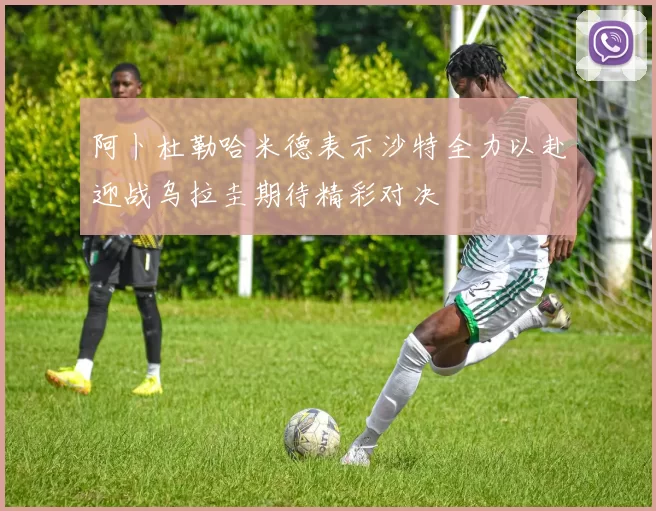 阿卜杜勒哈米德表示沙特全力以赴迎战乌拉圭期待精彩对决
