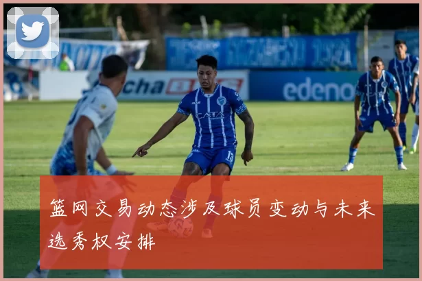 篮网交易动态涉及球员变动与未来选秀权安排