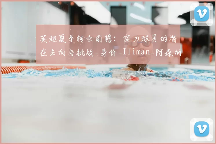 英超夏季转会前瞻:实力球员的潜在去向与挑战_身价_Iliman_阿森纳