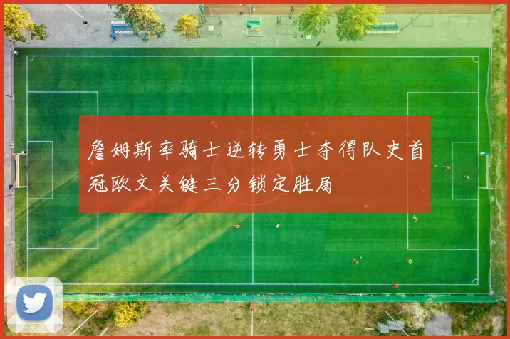 詹姆斯率骑士逆转勇士夺得队史首冠欧文关键三分锁定胜局