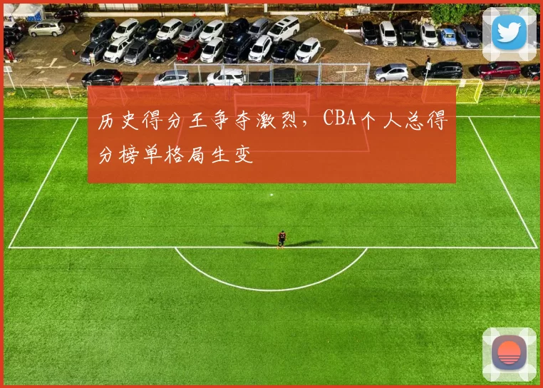 历史得分王争夺激烈，CBA个人总得分榜单格局生变