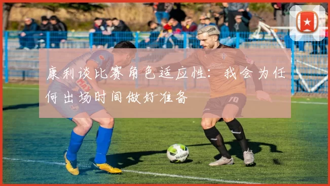 康利谈比赛角色适应性:我会为任何出场时间做好准备