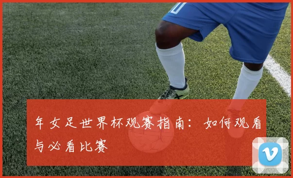 年女足世界杯观赛指南:如何观看与必看比赛