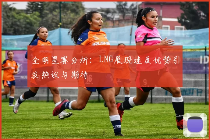 全明星赛分析：LNG展现速度优势引发热议与期待