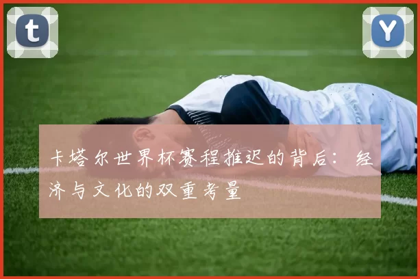 卡塔尔世界杯赛程推迟的背后：经济与文化的双重考量