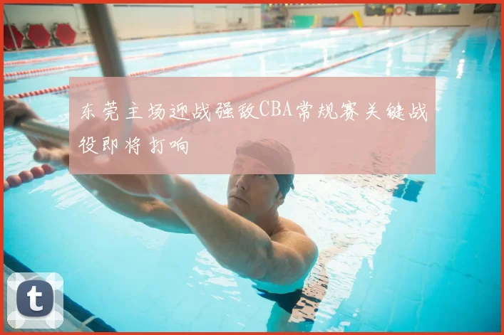 东莞主场迎战强敌CBA常规赛关键战役即将打响