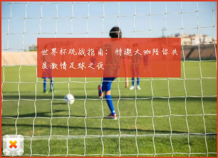 世界杯观战指南:特邀大咖陪你共度激情足球之夜