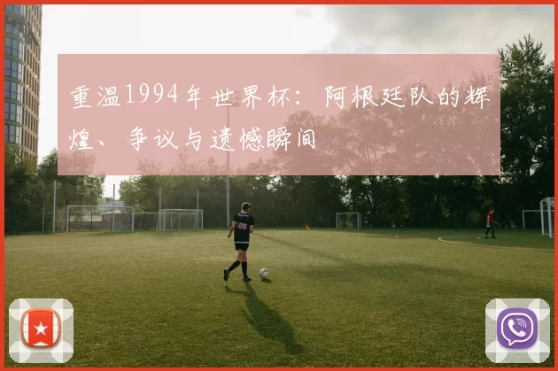 重温1994年世界杯:阿根廷队的辉煌、争议与遗憾瞬间