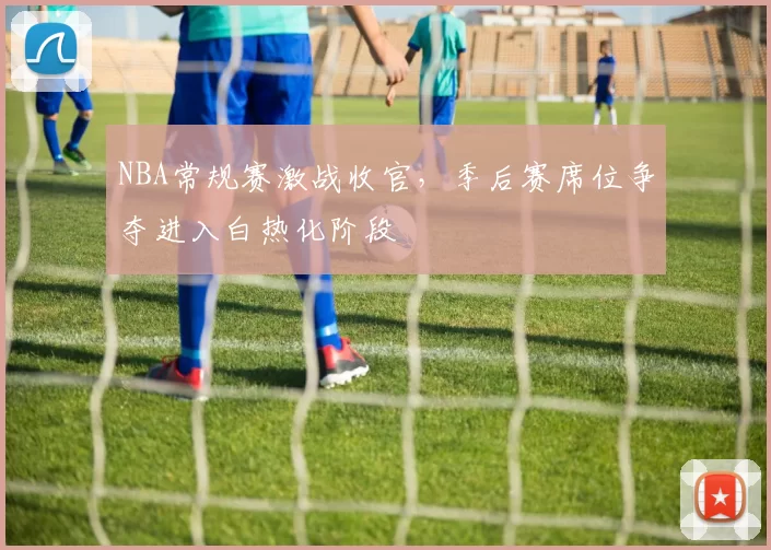 NBA常规赛激战收官,季后赛席位争夺进入白热化阶段