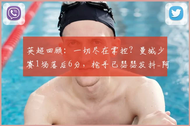 英超回顾：一切尽在掌控？曼城少赛1场落后6分，枪手已瑟瑟发抖_阿森纳_谢尔基_切尔西