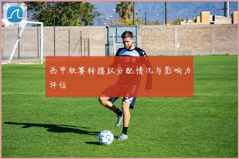 西甲联赛转播权分配情况与影响力评估