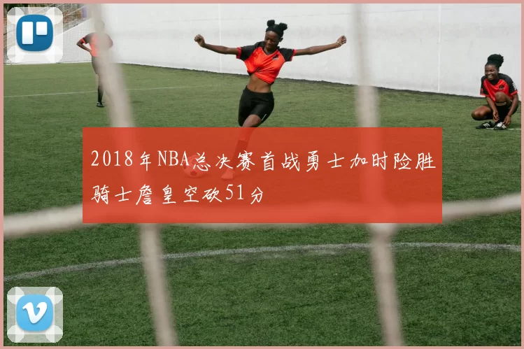 2018年NBA总决赛首战勇士加时险胜骑士詹皇空砍51分