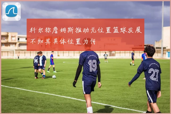 科尔称詹姆斯推动无位置篮球发展不知其具体位置为何