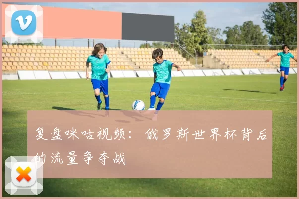 复盘咪咕视频:俄罗斯世界杯背后的流量争夺战