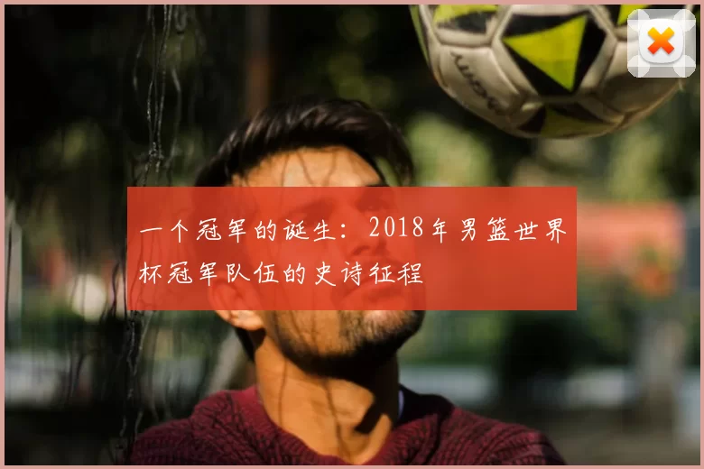 一个冠军的诞生:2018年男篮世界杯冠军队伍的史诗征程