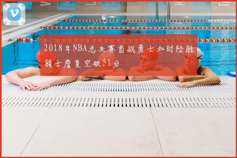 2018年NBA总决赛首战勇士加时险胜骑士詹皇空砍51分