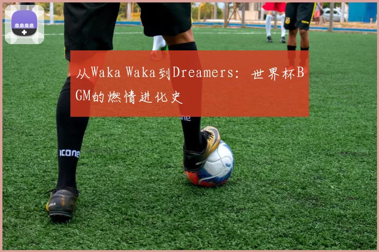 从Waka Waka到Dreamers:世界杯BGM的燃情进化史
