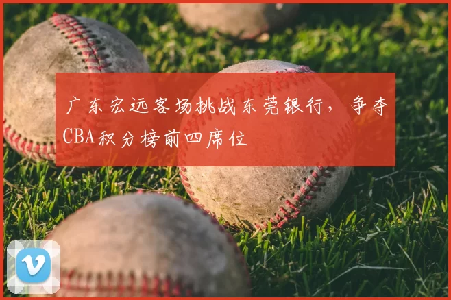 广东宏远客场挑战东莞银行,争夺CBA积分榜前四席位