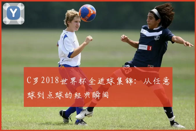 C罗2018世界杯全进球集锦：从任意球到点球的经典瞬间