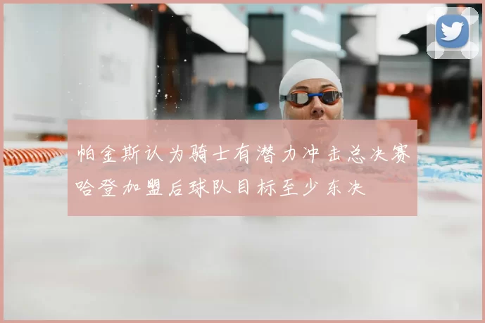 帕金斯认为骑士有潜力冲击总决赛哈登加盟后球队目标至少东决