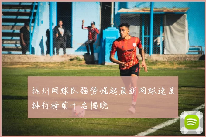 杭州网球队强势崛起最新网球速度排行榜前十名揭晓