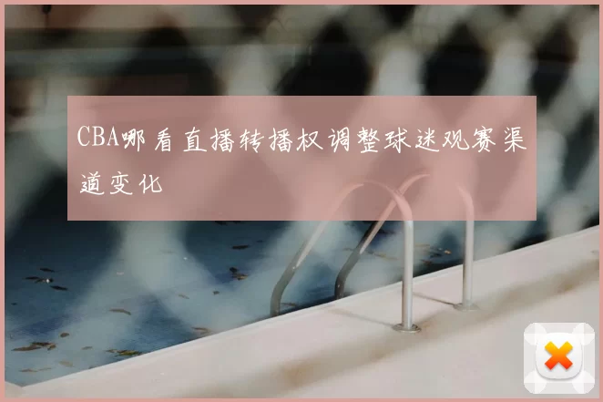 CBA哪看直播转播权调整球迷观赛渠道变化