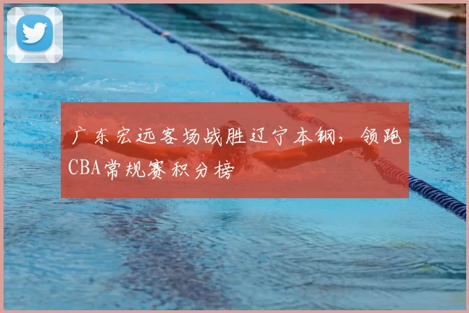 广东宏远客场战胜辽宁本钢，领跑CBA常规赛积分榜